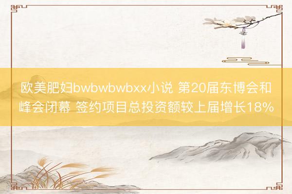 欧美肥妇bwbwbwbxx小说 第20届东博会和峰会闭幕 签约项目总投资额较上届增长18%