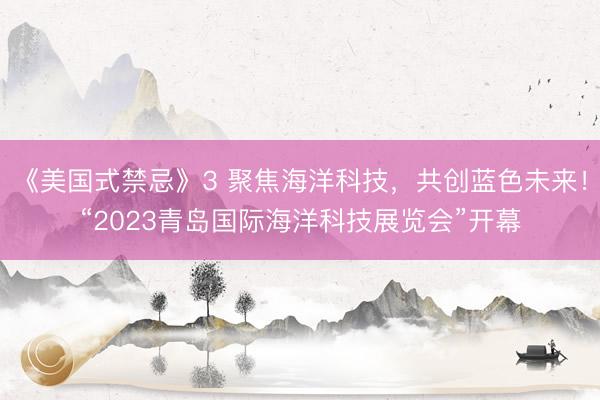 《美国式禁忌》3 聚焦海洋科技，共创蓝色未来！“2023青岛国际海洋科技展览会”开幕