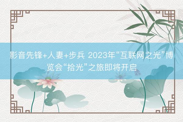 影音先锋+人妻+步兵 2023年“互联网之光”博览会“拾光”之旅即将开启