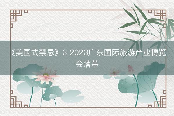 《美国式禁忌》3 2023广东国际旅游产业博览会落幕