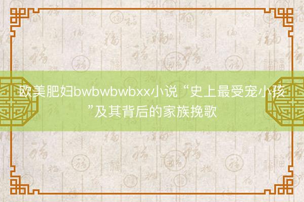 欧美肥妇bwbwbwbxx小说 “史上最受宠小孩”及其背后的家族挽歌