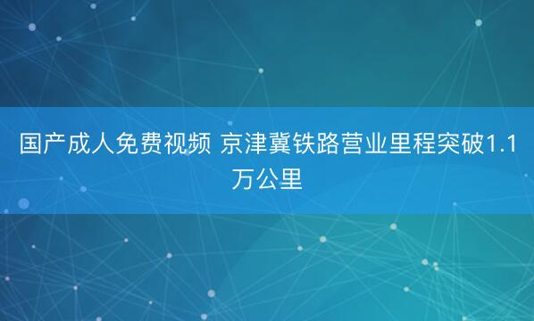 国产成人免费视频 京津冀铁路营业里程突破1.1万公里