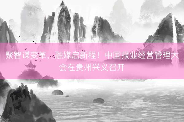 聚智谋变革，融媒启新程！中国报业经营管理大会在贵州兴义召开