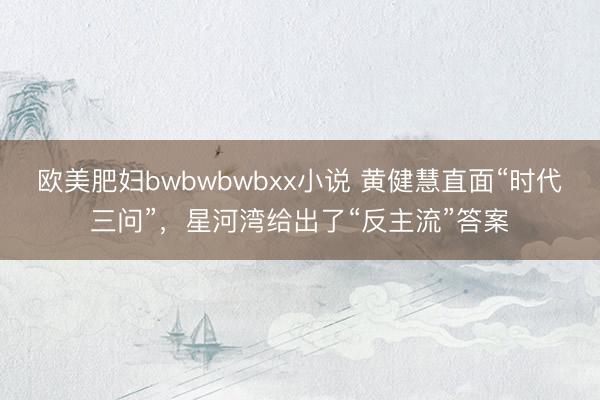 欧美肥妇bwbwbwbxx小说 黄健慧直面“时代三问”，星河湾给出了“反主流”答案