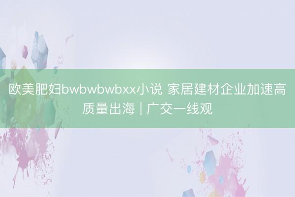 欧美肥妇bwbwbwbxx小说 家居建材企业加速高质量出海 | 广交一线观