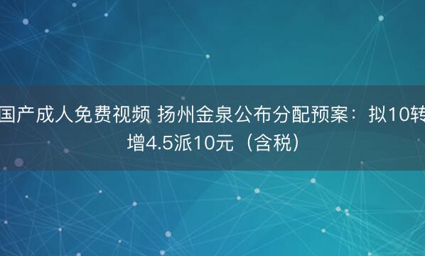 国产成人免费视频 扬州金泉公布分配预案：拟10转增4.5派10元（含税）