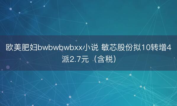 欧美肥妇bwbwbwbxx小说 敏芯股份拟10转增4派2.7元（含税）