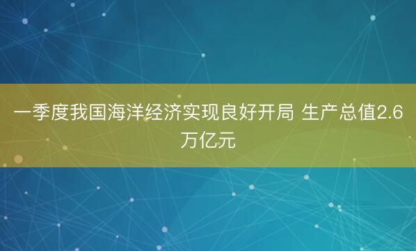 一季度我国海洋经济实现良好开局 生产总值2.6万亿元