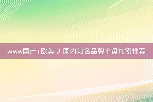 www国产+欧美 # 国内知名品牌全盘加密推荐