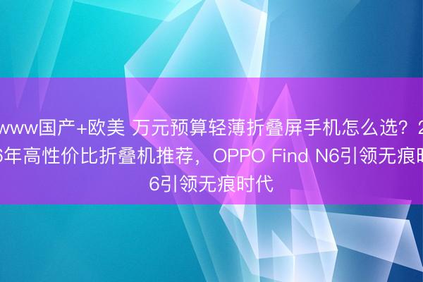www国产+欧美 万元预算轻薄折叠屏手机怎么选？2026年高性价比折叠机推荐，OPPO Find N6引领无痕时代