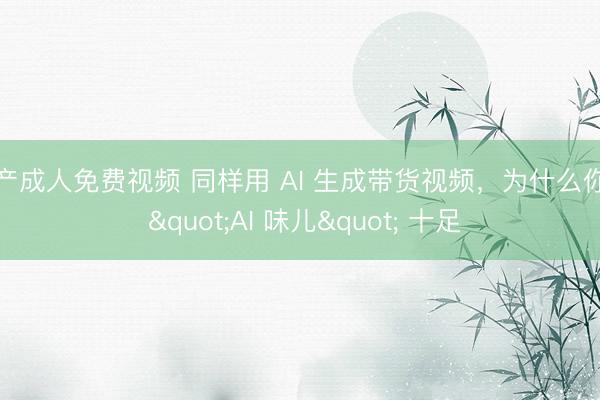 国产成人免费视频 同样用 AI 生成带货视频，为什么你的 "AI 味儿" 十足