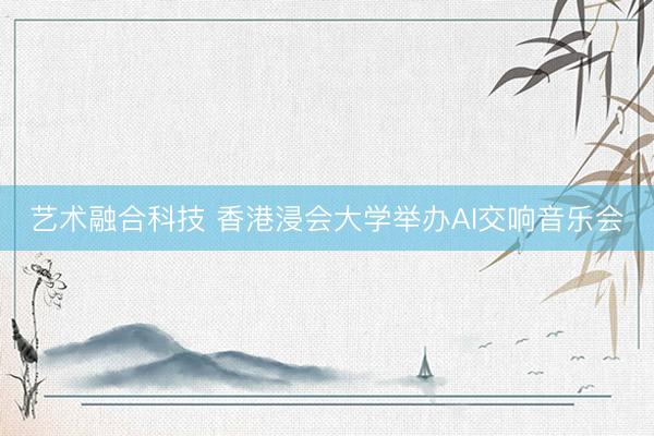 艺术融合科技 香港浸会大学举办AI交响音乐会