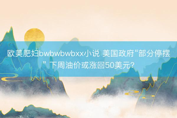 欧美肥妇bwbwbwbxx小说 美国政府“部分停摆” 下周油价或涨回50美元？