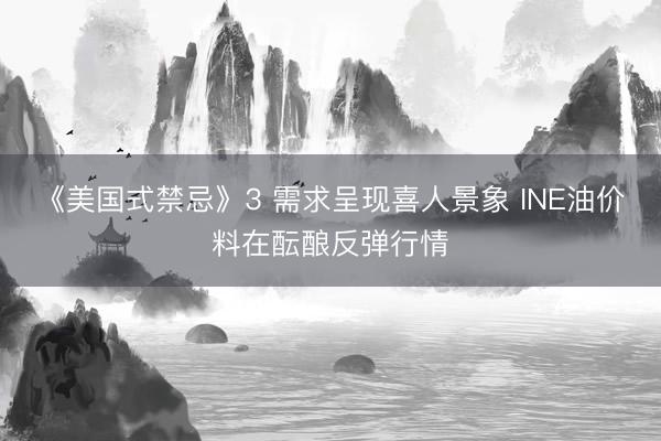 《美国式禁忌》3 需求呈现喜人景象 INE油价料在酝酿反弹行情