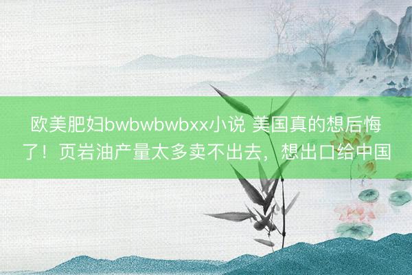 欧美肥妇bwbwbwbxx小说 美国真的想后悔了！页岩油产量太多卖不出去，想出口给中国