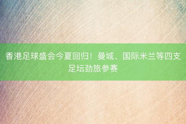 香港足球盛会今夏回归！曼城、国际米兰等四支足坛劲旅参赛