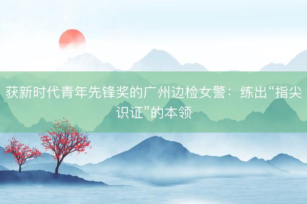 获新时代青年先锋奖的广州边检女警：练出“指尖识证”的本领