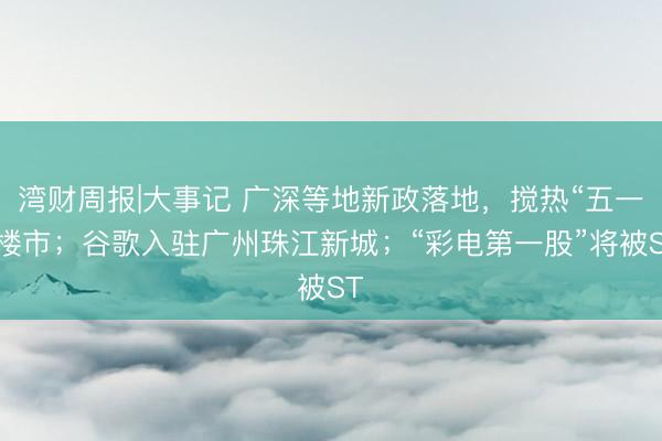 湾财周报|大事记 广深等地新政落地，搅热“五一”楼市；谷歌入驻广州珠江新城；“彩电第一股”将被ST