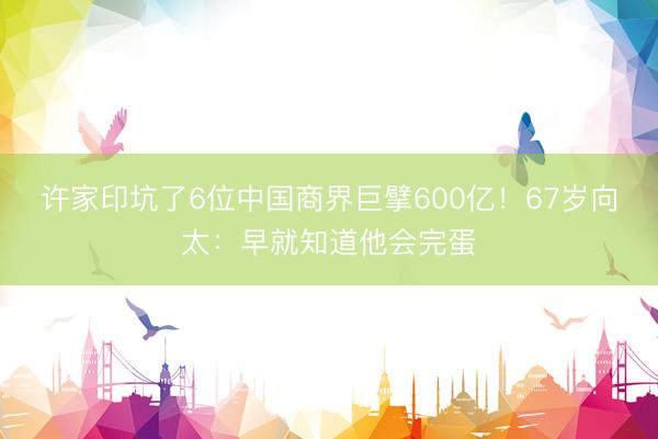 许家印坑了6位中国商界巨擘600亿！67岁向太：早就知道他会完蛋