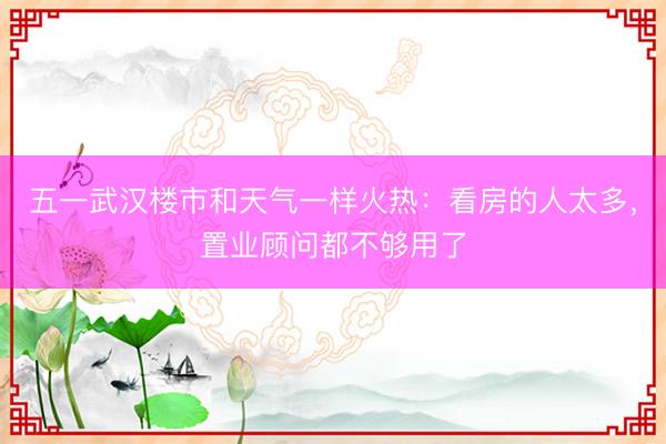 五一武汉楼市和天气一样火热：看房的人太多，置业顾问都不够用了