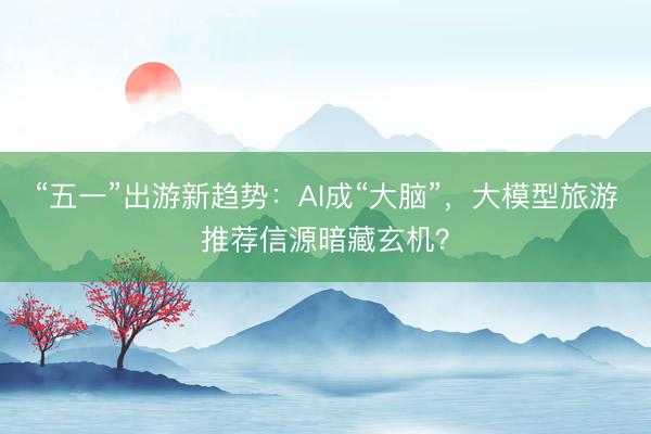 “五一”出游新趋势：AI成“大脑”，大模型旅游推荐信源暗藏玄机？