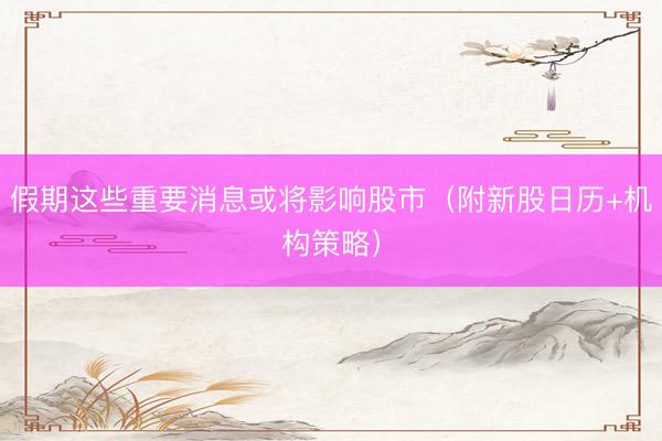 假期这些重要消息或将影响股市（附新股日历+机构策略）