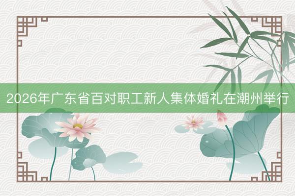 2026年广东省百对职工新人集体婚礼在潮州举行