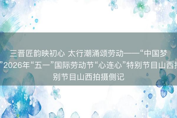 三晋匠韵映初心 太行潮涌颂劳动——“中国梦·劳动美”2026年“五一”国际劳动节“心连心”特别节目山西拍摄侧记