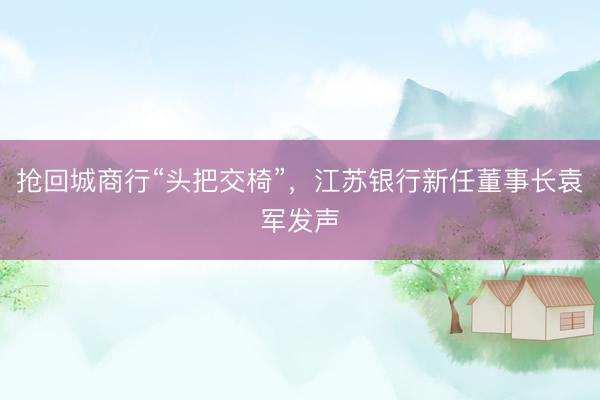 抢回城商行“头把交椅”，江苏银行新任董事长袁军发声