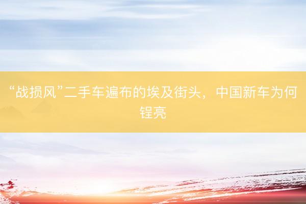 “战损风”二手车遍布的埃及街头，中国新车为何锃亮