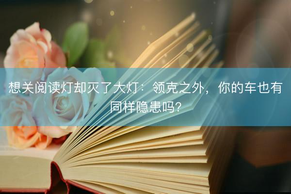 想关阅读灯却灭了大灯：领克之外，你的车也有同样隐患吗？