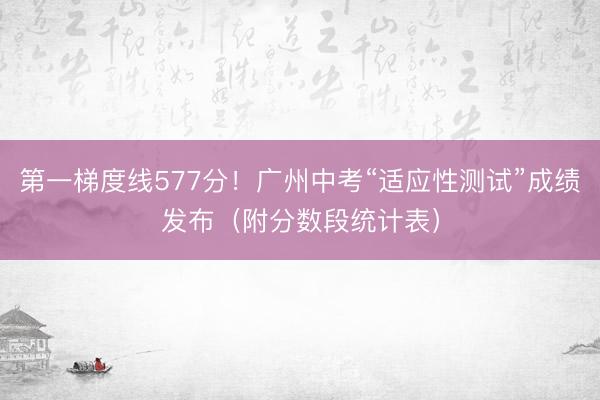 第一梯度线577分！广州中考“适应性测试”成绩发布（附分数段统计表）