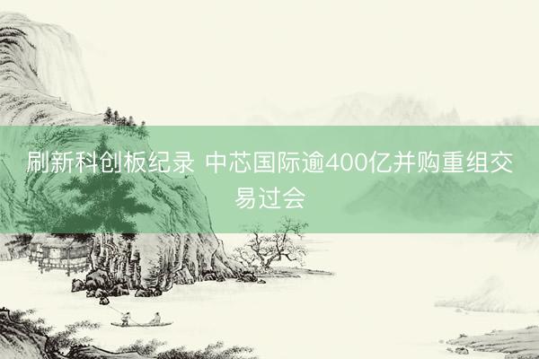 刷新科创板纪录 中芯国际逾400亿并购重组交易过会