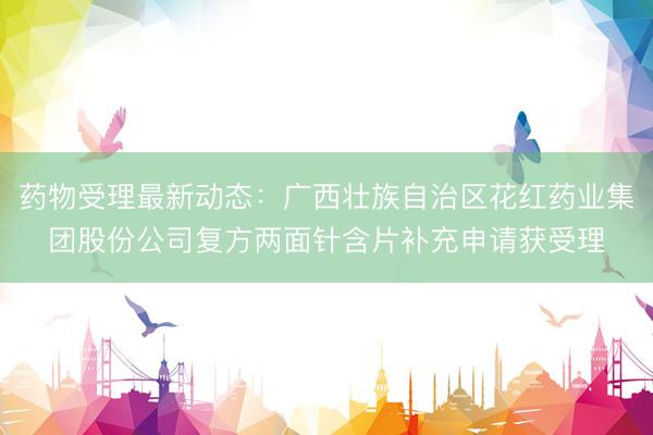 药物受理最新动态：广西壮族自治区花红药业集团股份公司复方两面针含片补充申请获受理