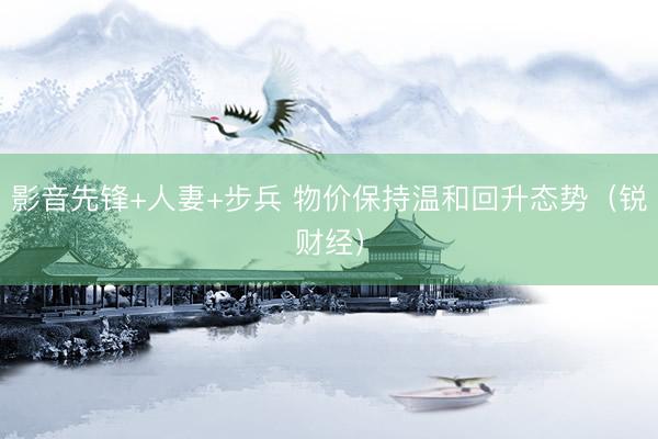 影音先锋+人妻+步兵 物价保持温和回升态势（锐财经）