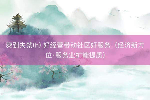 爽到失禁(h) 好经营带动社区好服务（经济新方位·服务业扩能提质）