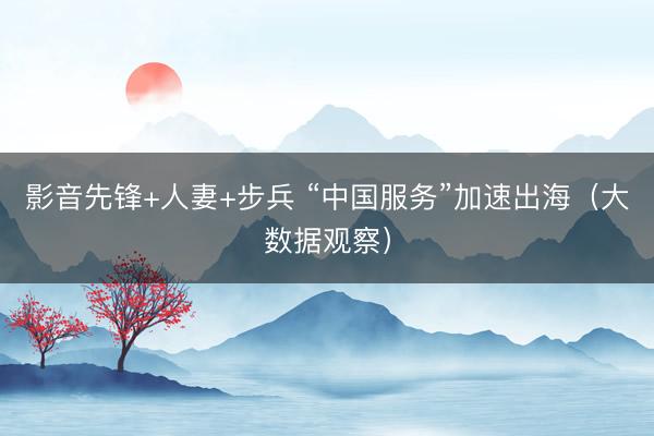 影音先锋+人妻+步兵 “中国服务”加速出海（大数据观察）