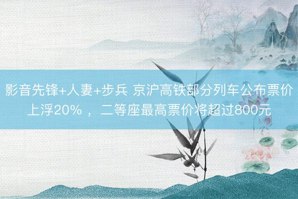 影音先锋+人妻+步兵 京沪高铁部分列车公布票价上浮20% ，二等座最高票价将超过800元