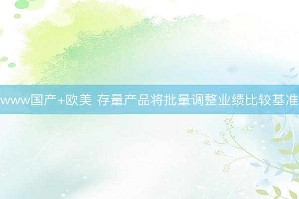 www国产+欧美 存量产品将批量调整业绩比较基准