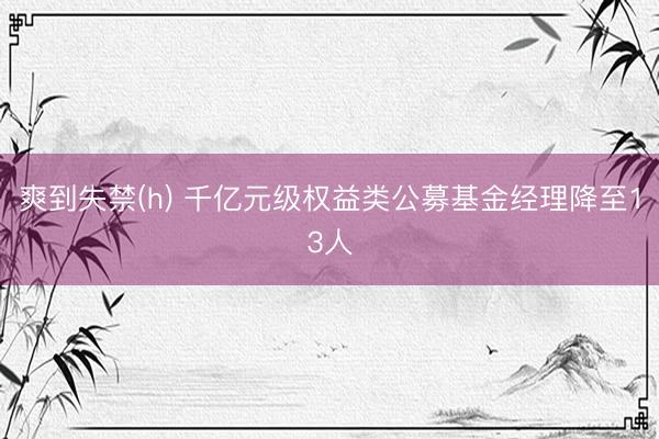 爽到失禁(h) 千亿元级权益类公募基金经理降至13人
