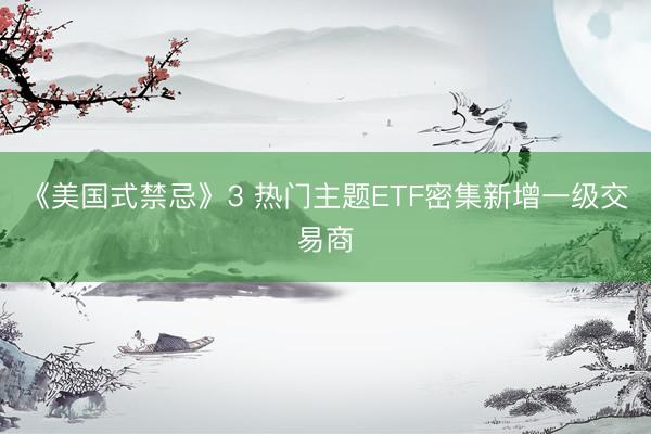 《美国式禁忌》3 热门主题ETF密集新增一级交易商