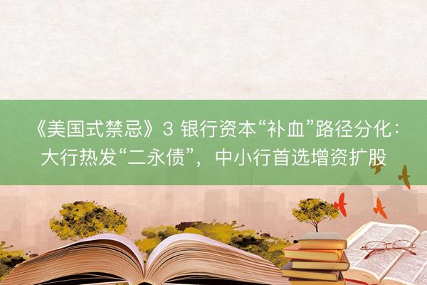 《美国式禁忌》3 银行资本“补血”路径分化：大行热发“二永债”，中小行首选增资扩股