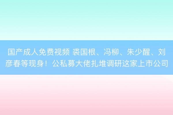 国产成人免费视频 裘国根、冯柳、朱少醒、刘彦春等现身！公私募大佬扎堆调研这家上市公司