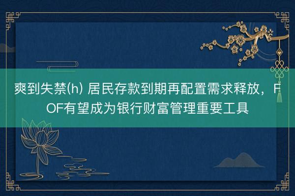 爽到失禁(h) 居民存款到期再配置需求释放，FOF有望成为银行财富管理重要工具