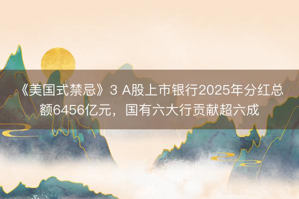 《美国式禁忌》3 A股上市银行2025年分红总额6456亿元，国有六大行贡献超六成
