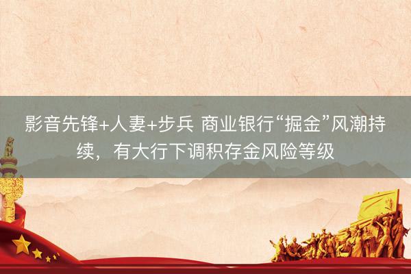 影音先锋+人妻+步兵 商业银行“掘金”风潮持续，有大行下调积存金风险等级