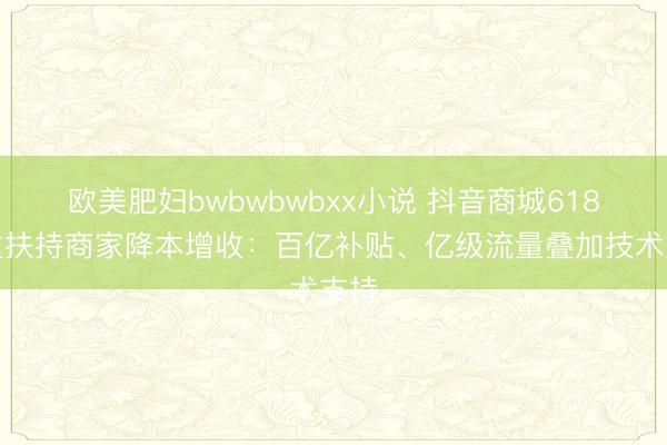 欧美肥妇bwbwbwbxx小说 抖音商城618多重扶持商家降本增收：百亿补贴、亿级流量叠加技术支持