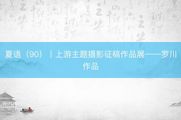 夏语（90）｜上游主题摄影征稿作品展——罗川作品