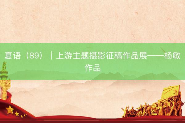 夏语（89）｜上游主题摄影征稿作品展——杨敏作品