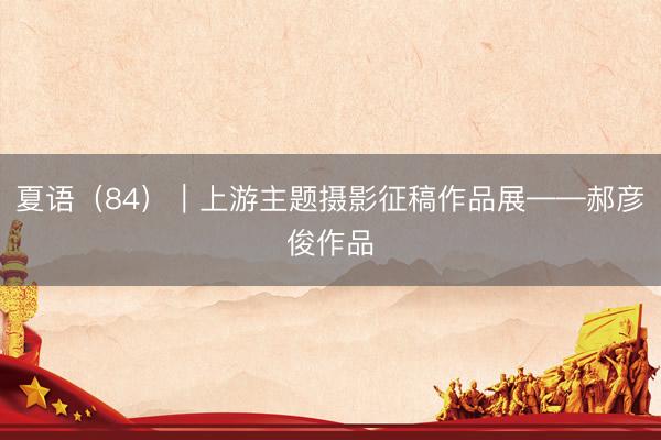 夏语（84）｜上游主题摄影征稿作品展——郝彦俊作品
